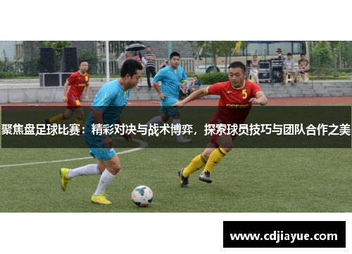 聚焦盘足球比赛：精彩对决与战术博弈，探索球员技巧与团队合作之美